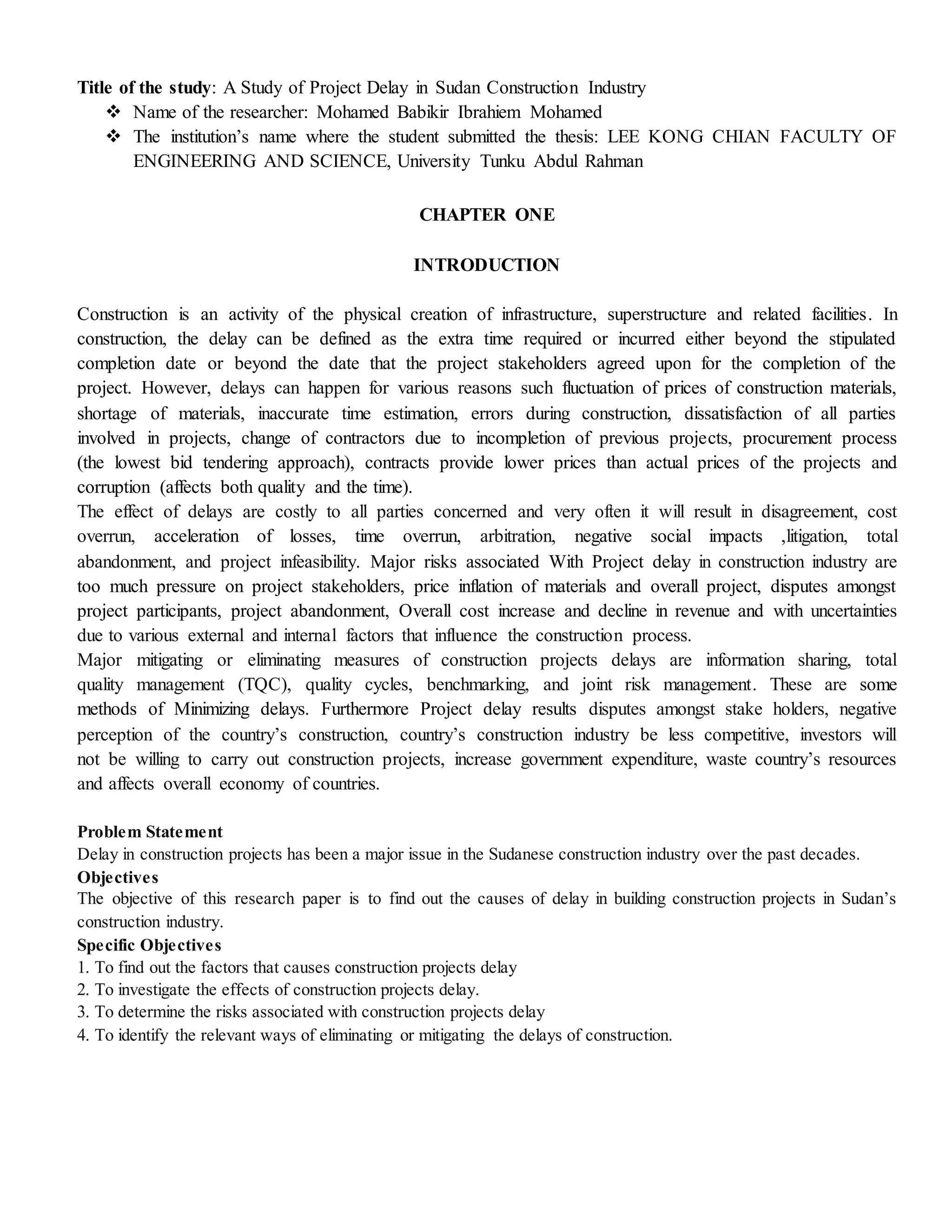 Title of the study: A Study of Project Delay in Sudan Construction Industry
 Name of the researcher: Mohamed Babikir Ibrahiem Mohamed
 The institution’s name where the student submitted the thesis: LEE KONG CHIAN FACULTY OF
ENGINEERING AND SCIENCE, University Tunku Abdul Rahman
CHAPTER ONE
INTRODUCTION
Construction is an activity of the physical creation of infrastructure, superstructure and related facilities. In
construction, the delay can be defined as the extra time required or incurred either beyond the stipulated
completion date or beyond the date that the project stakeholders agreed upon for the completion of the
project. However, delays can happen for various reasons such fluctuation of prices of construction materials,
shortage of materials, inaccurate time estimation, errors during construction, dissatisfaction of all parties
involved in projects, change of contractors due to incompletion of previous projects, procurement process
(the lowest bid tendering approach), contracts provide lower prices than actual prices of the projects and
corruption (affects both quality and the time).
The effect of delays are costly to all parties concerned and very often it will result in disagreement, cost
overrun, acceleration of losses, time overrun, arbitration, negative social impacts ,litigation, total
abandonment, and project infeasibility. Major risks associated With Project delay in construction industry are
too much pressure on project stakeholders, price inflation of materials and overall project, disputes amongst
project participants, project abandonment, Overall cost increase and decline in revenue and with uncertainties
due to various external and internal factors that influence the construction process.
Major mitigating or eliminating measures of construction projects delays are information sharing, total
quality management (TQC), quality cycles, benchmarking, and joint risk management. These are some
methods of Minimizing delays. Furthermore Project delay results disputes amongst stake holders, negative
perception of the country’s construction, country’s construction industry be less competitive, investors will
not be willing to carry out construction projects, increase government expenditure, waste country’s resources
and affects overall economy of countries.
Problem Statement
Delay in construction projects has been a major issue in the Sudanese construction industry over the past decades.
Objectives
The objective of this research paper is to find out the causes of delay in building construction projects in Sudan’s
construction industry.
Specific Objectives
1. To find out the factors that causes construction projects delay
2. To investigate the effects of construction projects delay.
3. To determine the risks associated with construction projects delay
4. To identify the relevant ways of eliminating or mitigating the delays of construction.
 