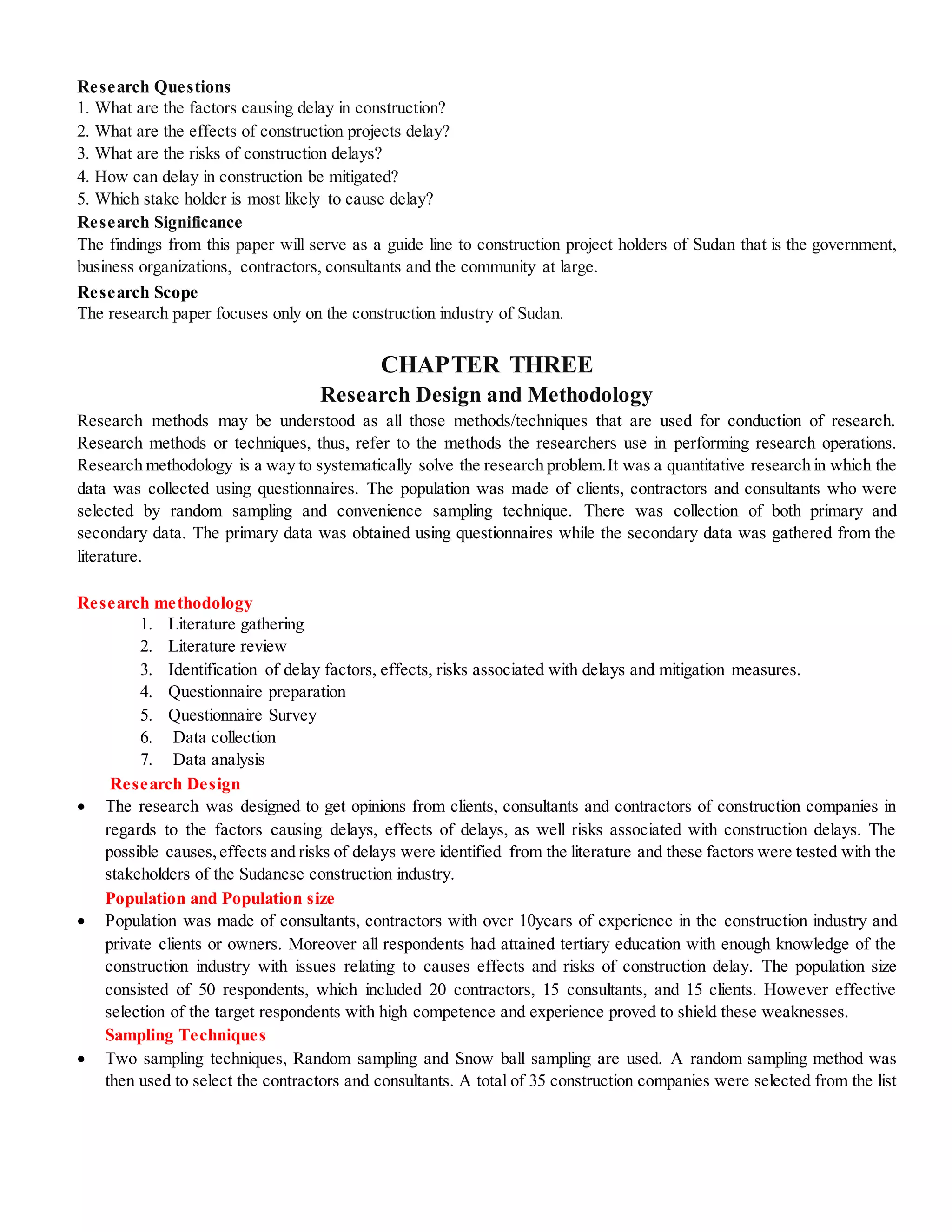 Research Questions
1. What are the factors causing delay in construction?
2. What are the effects of construction projects delay?
3. What are the risks of construction delays?
4. How can delay in construction be mitigated?
5. Which stake holder is most likely to cause delay?
Research Significance
The findings from this paper will serve as a guide line to construction project holders of Sudan that is the government,
business organizations, contractors, consultants and the community at large.
Research Scope
The research paper focuses only on the construction industry of Sudan.
CHAPTER THREE
Research Design and Methodology
Research methods may be understood as all those methods/techniques that are used for conduction of research.
Research methods or techniques, thus, refer to the methods the researchers use in performing research operations.
Research methodology is a way to systematically solve the research problem.It was a quantitative research in which the
data was collected using questionnaires. The population was made of clients, contractors and consultants who were
selected by random sampling and convenience sampling technique. There was collection of both primary and
secondary data. The primary data was obtained using questionnaires while the secondary data was gathered from the
literature.
Research methodology
1. Literature gathering
2. Literature review
3. Identification of delay factors, effects, risks associated with delays and mitigation measures.
4. Questionnaire preparation
5. Questionnaire Survey
6. Data collection
7. Data analysis
Research Design
 The research was designed to get opinions from clients, consultants and contractors of construction companies in
regards to the factors causing delays, effects of delays, as well risks associated with construction delays. The
possible causes,effects and risks of delays were identified from the literature and these factors were tested with the
stakeholders of the Sudanese construction industry.
Population and Population size
 Population was made of consultants, contractors with over 10years of experience in the construction industry and
private clients or owners. Moreover all respondents had attained tertiary education with enough knowledge of the
construction industry with issues relating to causes effects and risks of construction delay. The population size
consisted of 50 respondents, which included 20 contractors, 15 consultants, and 15 clients. However effective
selection of the target respondents with high competence and experience proved to shield these weaknesses.
Sampling Techniques
 Two sampling techniques, Random sampling and Snow ball sampling are used. A random sampling method was
then used to select the contractors and consultants. A total of 35 construction companies were selected from the list
 