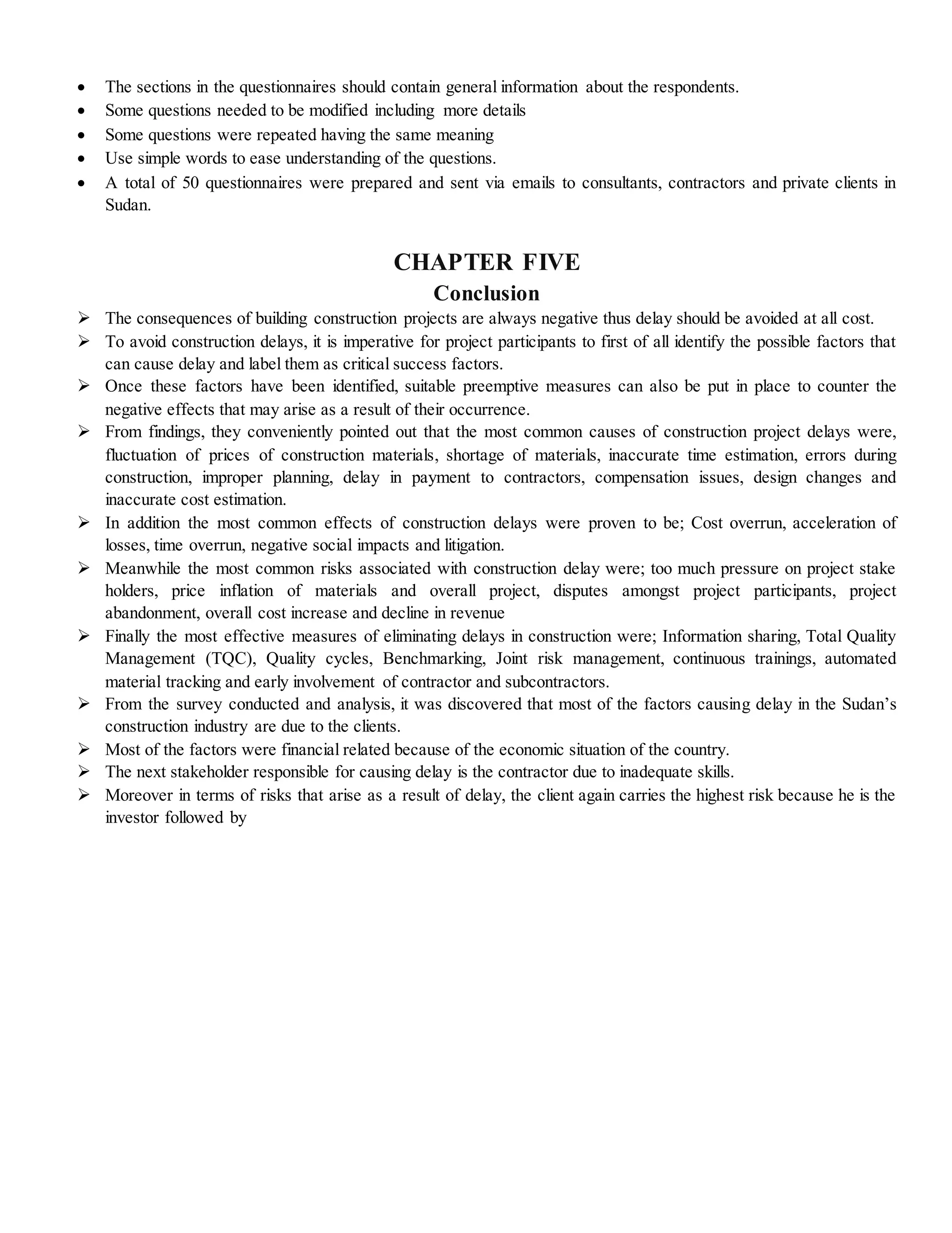  The sections in the questionnaires should contain general information about the respondents.
 Some questions needed to be modified including more details
 Some questions were repeated having the same meaning
 Use simple words to ease understanding of the questions.
 A total of 50 questionnaires were prepared and sent via emails to consultants, contractors and private clients in
Sudan.
CHAPTER FIVE
Conclusion
 The consequences of building construction projects are always negative thus delay should be avoided at all cost.
 To avoid construction delays, it is imperative for project participants to first of all identify the possible factors that
can cause delay and label them as critical success factors.
 Once these factors have been identified, suitable preemptive measures can also be put in place to counter the
negative effects that may arise as a result of their occurrence.
 From findings, they conveniently pointed out that the most common causes of construction project delays were,
fluctuation of prices of construction materials, shortage of materials, inaccurate time estimation, errors during
construction, improper planning, delay in payment to contractors, compensation issues, design changes and
inaccurate cost estimation.
 In addition the most common effects of construction delays were proven to be; Cost overrun, acceleration of
losses, time overrun, negative social impacts and litigation.
 Meanwhile the most common risks associated with construction delay were; too much pressure on project stake
holders, price inflation of materials and overall project, disputes amongst project participants, project
abandonment, overall cost increase and decline in revenue
 Finally the most effective measures of eliminating delays in construction were; Information sharing, Total Quality
Management (TQC), Quality cycles, Benchmarking, Joint risk management, continuous trainings, automated
material tracking and early involvement of contractor and subcontractors.
 From the survey conducted and analysis, it was discovered that most of the factors causing delay in the Sudan’s
construction industry are due to the clients.
 Most of the factors were financial related because of the economic situation of the country.
 The next stakeholder responsible for causing delay is the contractor due to inadequate skills.
 Moreover in terms of risks that arise as a result of delay, the client again carries the highest risk because he is the
investor followed by
 