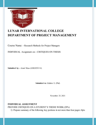 LUNAR INTERNATIONAL COLLEGE
DEPARTMENT OF PROJECT MANAGEMENT
Course Name: - Research Methods for Project Managers
INDIVIDUAL Assignment on: - CRITIQUES ON THESIS
Submitted by: - Jemal Musa (GSR/0293/14)
Submitted to: Zelalem E. (Phd)
November 25, 2021
INDIVIDUAL ASSIGNMENT
PROVIDE CRITIQUES ON A STUDENT’S THESIS WORK (20%)
1) Prepare summary of the following key portions in not more than four pages:-8pts
 
