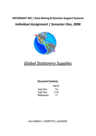 INFOMGMT 393 | Data Mining & Decision Support Systems

  Individual Assignment | Semester One, 2008




        Global Stationery Supplies


                  Document Contents;
                               Page No.

                  Task One       1-6
                  Task Two      7-10
                  References     11




           Jess Maher | 3328773 | jmah021
 