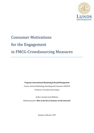 Consumer Motivations
for the Engagement
in FMCG-Crowdsourcing Measures




       Program: International Marketing & Brand Management

      Course: Internet Marketing, Branding and Consumers BUSN32

                   Professor: Veronika Tarnovskaya



                     Author: Jennifer Joan Williams

      Related question: Who is the New Consumer on the Internet?




                        Number of Words: 2997
 