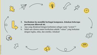 3. Kurikulum itu memiliki berbagai komponen. Jelaskan beberapa
pertanyaan dibawah ini.
a. Apa yang dimaksud dengan kurikulum sebagai suatu “system”?
b. Salah satu elemen materi kurikulum adalah “values” yang berkaitan
dengan logika, etika, dan estetika. Jelaskan!
 