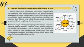Kurikulum sebagai suatu sistem adalah suatu rencana yang terstruktur
dan terorganisir untuk memberikan pedagogi atau pendidikan kepada
siswa atau peserta didik. Ini mencakup berbagai elemen, seperti tujuan
pembelajaran, metode pengajaran, materi pelajaran, penilaian, dan
sejumlah faktor lainnya yang bekerja bersama untuk menciptakan
pengalaman belajar yang komprehensif dan terarah.
Kurikulum sebagai sistem juga mengintegrasikan berbagai komponen,
termasuk panduan akademik, kurikulum silabus, metode pengajaran,
dan sumber daya pendukung. Hal ini dirancang untuk memastikan
bahwa pendidikan yang diberikan sesuai dengan tujuan yang telah
ditetapkan dan mendorong perkembangan komprehensif peserta didik
dalam berbagai aspek kehidupan mereka.
03a. Apa yang dimaksud dengan kurikulum sebagai suatu “system”?
 