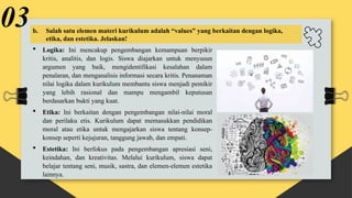  Logika: Ini mencakup pengembangan kemampuan berpikir
kritis, analitis, dan logis. Siswa diajarkan untuk menyusun
argumen yang baik, mengidentifikasi kesalahan dalam
penalaran, dan menganalisis informasi secara kritis. Penanaman
nilai logika dalam kurikulum membantu siswa menjadi pemikir
yang lebih rasional dan mampu mengambil keputusan
berdasarkan bukti yang kuat.
 Etika: Ini berkaitan dengan pengembangan nilai-nilai moral
dan perilaku etis. Kurikulum dapat memasukkan pendidikan
moral atau etika untuk mengajarkan siswa tentang konsep-
konsep seperti kejujuran, tanggung jawab, dan empati.
 Estetika: Ini berfokus pada pengembangan apresiasi seni,
keindahan, dan kreativitas. Melalui kurikulum, siswa dapat
belajar tentang seni, musik, sastra, dan elemen-elemen estetika
lainnya.
03b. Salah satu elemen materi kurikulum adalah “values” yang berkaitan dengan logika,
etika, dan estetika. Jelaskan!
 