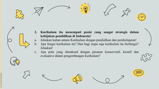 2. Kurikulum itu menempati posisi yang sangat strategis dalam
kebijakan pendidikan di Indonesia!
a. Jelaskan kaitan antara Kurikulum dengan pendidikan dan pembelajaran!
b. Apa fungsi kurikulum itu? Dan bagi siapa saja kurikulum itu berfungsi?
Jelaskan!
c. Apa pula yang dimaksud dengan peranan konservatif, kreatif dan
evaluative dalam pengembangan kurikulum?
 