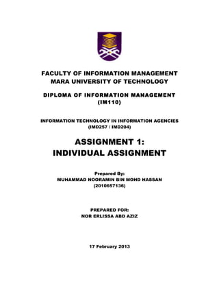 FACULTY OF INFORMATION MANAGEMENT
MARA UNIVERSITY OF TECHNOLOGY
DIPLOMA OF INFORMATION MANAGEMENT
(IM110)
INFORMATION TECHNOLOGY IN INFORMATION AGENCIES
(IMD257 / IMD204)
ASSIGNMENT 1:
INDIVIDUAL ASSIGNMENT
Prepared By:
MUHAMMAD NOORAMIN BIN MOHD HASSAN
(2010657136)
PREPARED FOR:
NOR ERLISSA ABD AZIZ
17 February 2013
 