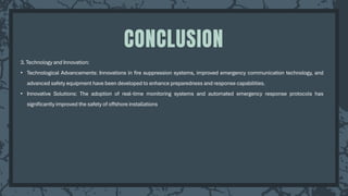 3. Technology and Innovation:
• Technological Advancements: Innovations in fire suppression systems, improved emergency communication technology, and
advanced safety equipment have been developed to enhance preparedness and response capabilities.
• Innovative Solutions: The adoption of real-time monitoring systems and automated emergency response protocols has
significantly improved the safety of offshore installations
CONCLUSION
 