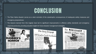 • The Piper Alpha disaster serves as a stark reminder of the catastrophic consequences of inadequate safety measures and
emergency preparedness
• The lessons learned from this tragedy have led to significant improvements in offshore safety standards and emergency
response protocols, providing valuable insights for future disaster management strategies.
CONCLUSION
 