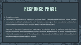 1. Timely Communication:
• Effectiveness of Communication: The first explosion at 10:00 PM on July 6, 1988, destroyed the control room, severely hampering
communication capabilities. Despite the control room's destruction, some emergency alarms were activated, but the confusion
and panic caused by the explosion made it difficult for workers to receive clear instructions.
• Challenges: The destruction of the control room and emergency communication systems led to a lack of coordinated efforts in
evacuation and response. Many workers were left unaware of the severity of the situation and the required actions. Coordination
with external rescue teams was delayed. The nearby platforms and coast guard received distress signals but faced difficulties in
establishing a clear communication line with Piper Alpha.
RESPONSE PHASE
 