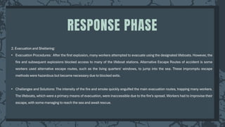 2. Evacuation and Sheltering:
• Evacuation Procedures: After the first explosion, many workers attempted to evacuate using the designated lifeboats. However, the
fire and subsequent explosions blocked access to many of the lifeboat stations. Alternative Escape Routes of accident is some
workers used alternative escape routes, such as the living quarters' windows, to jump into the sea. These impromptu escape
methods were hazardous but became necessary due to blocked exits.
• Challenges and Solutions: The intensity of the fire and smoke quickly engulfed the main evacuation routes, trapping many workers.
The lifeboats, which were a primary means of evacuation, were inaccessible due to the fire's spread. Workers had to improvise their
escape, with some managing to reach the sea and await rescue.
RESPONSE PHASE
 