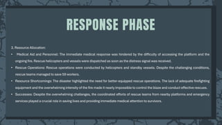 3. Resource Allocation:
• Medical Aid and Personnel: The immediate medical response was hindered by the difficulty of accessing the platform and the
ongoing fire. Rescue helicopters and vessels were dispatched as soon as the distress signal was received.
• Rescue Operations: Rescue operations were conducted by helicopters and standby vessels. Despite the challenging conditions,
rescue teams managed to save 59 workers.
• Resource Shortcomings: The disaster highlighted the need for better-equipped rescue operations. The lack of adequate firefighting
equipment and the overwhelming intensity of the fire made it nearly impossible to control the blaze and conduct effective rescues.
• Successes: Despite the overwhelming challenges, the coordinated efforts of rescue teams from nearby platforms and emergency
services played a crucial role in saving lives and providing immediate medical attention to survivors.
RESPONSE PHASE
 