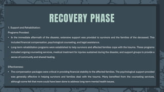 1. Support and Rehabilitation:
Programs Provided:
• In the immediate aftermath of the disaster, extensive support was provided to survivors and the families of the deceased. This
included financial compensation, psychological counseling, and legal assistance.
• Long-term rehabilitation programs were established to help survivors and affected families cope with the trauma. These programs
included ongoing counseling services, medical treatment for injuries sustained during the disaster, and support groups to provide a
sense of community and shared healing.
Effectiveness:
• The compensation packages were critical in providing financial stability to the affected families. The psychological support provided
was generally effective in helping survivors and families deal with the trauma. Many benefited from the counseling services,
although some felt that more could have been done to address long-term mental health issues.
RECOVERY PHASE
 