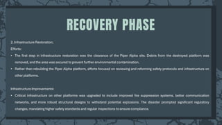 2. Infrastructure Restoration:
Efforts:
• The first step in infrastructure restoration was the clearance of the Piper Alpha site. Debris from the destroyed platform was
removed, and the area was secured to prevent further environmental contamination.
• Rather than rebuilding the Piper Alpha platform, efforts focused on reviewing and reforming safety protocols and infrastructure on
other platforms.
Infrastructure Improvements:
• Critical infrastructure on other platforms was upgraded to include improved fire suppression systems, better communication
networks, and more robust structural designs to withstand potential explosions. The disaster prompted significant regulatory
changes, mandating higher safety standards and regular inspections to ensure compliance.
RECOVERY PHASE
 