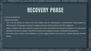 3. Community Resilience:
Initiatives Undertaken:
• One of the key initiatives to enhance community resilience was the implementation of comprehensive training programs for
offshore workers. These programs focused on emergency response, safety procedures, and crisis management.
• Regular emergency drills were conducted to ensure that workers were familiar with evacuation procedures and could respond
effectively in the event of a disaster. These drills simulated various emergency scenarios, including fires and explosions.
• Community support networks were established to provide ongoing assistance and resources to affected individuals and their
families.
RECOVERY PHASE
 
