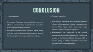 1. Lessons Learned:
• Key Lessons: The disaster underscored the importance of
effective communication, comprehensive evacuation
plans, and rigorous safety standards.
• Application: Enhanced safety protocols, regular safety
drills, and better-designed emergency response systems
have been implemented to prevent similar incidents.
CONCLUSION
2. Policy and Legislation:
• Role of Policy: The disaster led to significant changes in
offshore safety regulations, including the establishment
of the Cullen Inquiry, which recommended major
reforms in safety practices and regulations.
• Improvements: The introduction of the Offshore
Installations (Safety Case) Regulations in 1992 and the
creation of the Health and Safety Executive (HSE) to
oversee safety in offshore installations were direct
outcomes of the Piper Alpha disaster.
 