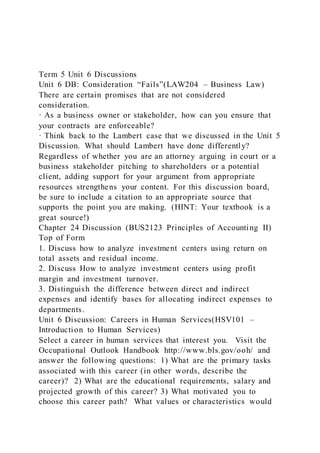 Term 5 Unit 6 Discussions
Unit 6 DB: Consideration “Fails”(LAW204 – Business Law)
There are certain promises that are not considered
consideration.
· As a business owner or stakeholder, how can you ensure that
your contracts are enforceable?
· Think back to the Lambert case that we discussed in the Unit 5
Discussion. What should Lambert have done differently?
Regardless of whether you are an attorney arguing in court or a
business stakeholder pitching to shareholders or a potential
client, adding support for your argument from appropriate
resources strengthens your content. For this discussion board,
be sure to include a citation to an appropriate source that
supports the point you are making. (HINT: Your textbook is a
great source!)
Chapter 24 Discussion (BUS2123 Principles of Accounting II)
Top of Form
1. Discuss how to analyze investment centers using return on
total assets and residual income.
2. Discuss How to analyze investment centers using profit
margin and investment turnover.
3. Distinguish the difference between direct and indirect
expenses and identify bases for allocating indirect expenses to
departments.
Unit 6 Discussion: Careers in Human Services(HSV101 –
Introduction to Human Services)
Select a career in human services that interest you. Visit the
Occupational Outlook Handbook http://www.bls.gov/ooh/ and
answer the following questions: 1) What are the primary tasks
associated with this career (in other words, describe the
career)? 2) What are the educational requirements, salary and
projected growth of this career? 3) What motivated you to
choose this career path? What values or characteristics would
 