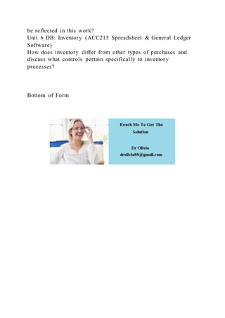 be reflected in this work?
Unit 6 DB: Inventory (ACC215 Spreadsheet & General Ledger
Software)
How does inventory differ from other types of purchases and
discuss what controls pertain specifically to inventory
processes?
Bottom of Form
 