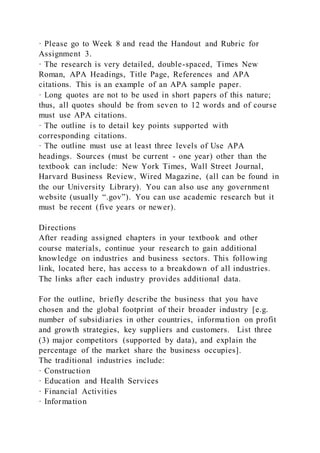 · Please go to Week 8 and read the Handout and Rubric for
Assignment 3.
· The research is very detailed, double-spaced, Times New
Roman, APA Headings, Title Page, References and APA
citations. This is an example of an APA sample paper.
· Long quotes are not to be used in short papers of this nature;
thus, all quotes should be from seven to 12 words and of course
must use APA citations.
· The outline is to detail key points supported with
corresponding citations.
· The outline must use at least three levels of Use APA
headings. Sources (must be current - one year) other than the
textbook can include: New York Times, Wall Street Journal,
Harvard Business Review, Wired Magazine, (all can be found in
the our University Library). You can also use any government
website (usually “.gov”). You can use academic research but it
must be recent (five years or newer).
Directions
After reading assigned chapters in your textbook and other
course materials, continue your research to gain additional
knowledge on industries and business sectors. This following
link, located here, has access to a breakdown of all industries.
The links after each industry provides additional data.
For the outline, briefly describe the business that you have
chosen and the global footprint of their broader industry [e.g.
number of subsidiaries in other countries, information on profit
and growth strategies, key suppliers and customers. List three
(3) major competitors (supported by data), and explain the
percentage of the market share the business occupies].
The traditional industries include:
· Construction
· Education and Health Services
· Financial Activities
· Information
 