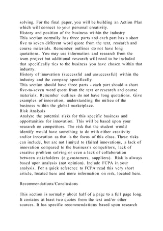 solving. For the final paper, you will be building an Action Plan
which will connect to your personal creativity.
History and position of the business within the industry
This section normally has three parts and each part has a short
five to seven different word quote from the text, research and
course materials. Remember outlines do not have long
quotations. You may use information and research from the
team project but additional research will need to be included
that specifically ties to the business you have chosen within that
industry.
History of innovation (successful and unsuccessful) within the
industry and the company specifically
This section should have three parts - each part should a short
five-to-seven word quote from the text or research and course
materials. Remember outlines do not have long quotations. Give
examples of innovation, understanding the milieu of the
business within the global marketplace.
Risk Analysis
Analyze the potential risks for this specific business and
opportunities for innovation. This will be based upon your
research on competitors. The risk that the student would
identify would have something to do with either creativity
and/or innovation as that is the focus of this class. These risks
can include, but are not limited to (failed innovations, a lack of
innovation compared to the business's competitors, lack of
creative problem solving or even a lack of collaboration
between stakeholders (e.g.customers, suppliers). Risk is always
based upon analysis (not opinion). Include FCPA in your
analysis. For a quick reference to FCPA read this very short
article, located here and more information on risk, located here.
Recommendations/Conclusions
This section is normally about half of a page to a full page long.
It contains at least two quotes from the text and/or other
sources. It has specific recommendations based upon research
 