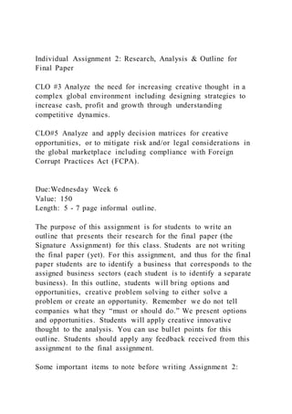 Individual Assignment 2: Research, Analysis & Outline for
Final Paper
CLO #3 Analyze the need for increasing creative thought in a
complex global environment including designing strategies to
increase cash, profit and growth through understanding
competitive dynamics.
CLO#5 Analyze and apply decision matrices for creative
opportunities, or to mitigate risk and/or legal considerations in
the global marketplace including compliance with Foreign
Corrupt Practices Act (FCPA).
Due:Wednesday Week 6
Value: 150
Length: 5 - 7 page informal outline.
The purpose of this assignment is for students to write an
outline that presents their research for the final paper (the
Signature Assignment) for this class. Students are not writing
the final paper (yet). For this assignment, and thus for the final
paper students are to identify a business that corresponds to the
assigned business sectors (each student is to identify a separate
business). In this outline, students will bring options and
opportunities, creative problem solving to either solve a
problem or create an opportunity. Remember we do not tell
companies what they “must or should do.” We present options
and opportunities. Students will apply creative innovative
thought to the analysis. You can use bullet points for this
outline. Students should apply any feedback received from this
assignment to the final assignment.
Some important items to note before writing Assignment 2:
 