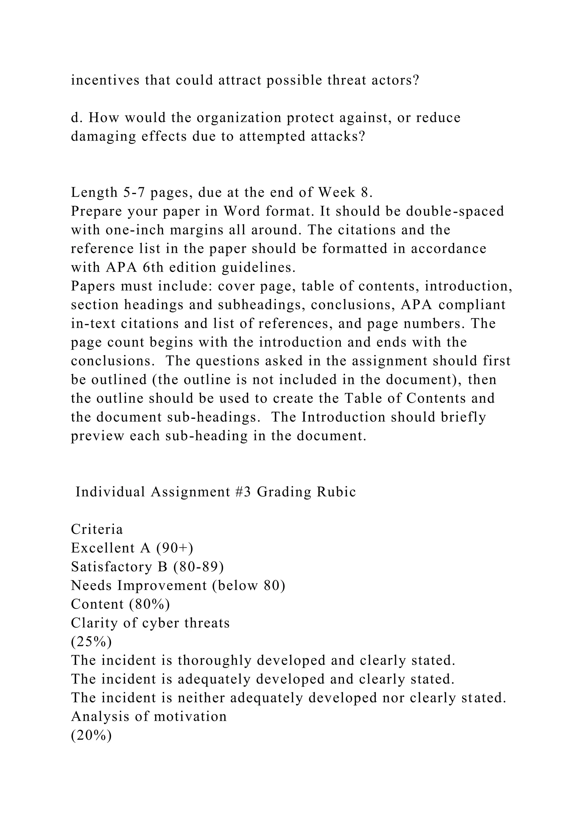 incentives that could attract possible threat actors?
d. How would the organization protect against, or reduce
damaging effects due to attempted attacks?
Length 5-7 pages, due at the end of Week 8.
Prepare your paper in Word format. It should be double-spaced
with one-inch margins all around. The citations and the
reference list in the paper should be formatted in accordance
with APA 6th edition guidelines.
Papers must include: cover page, table of contents, introduction,
section headings and subheadings, conclusions, APA compliant
in-text citations and list of references, and page numbers. The
page count begins with the introduction and ends with the
conclusions. The questions asked in the assignment should first
be outlined (the outline is not included in the document), then
the outline should be used to create the Table of Contents and
the document sub-headings. The Introduction should briefly
preview each sub-heading in the document.
Individual Assignment #3 Grading Rubic
Criteria
Excellent A (90+)
Satisfactory B (80-89)
Needs Improvement (below 80)
Content (80%)
Clarity of cyber threats
(25%)
The incident is thoroughly developed and clearly stated.
The incident is adequately developed and clearly stated.
The incident is neither adequately developed nor clearly stated.
Analysis of motivation
(20%)
 