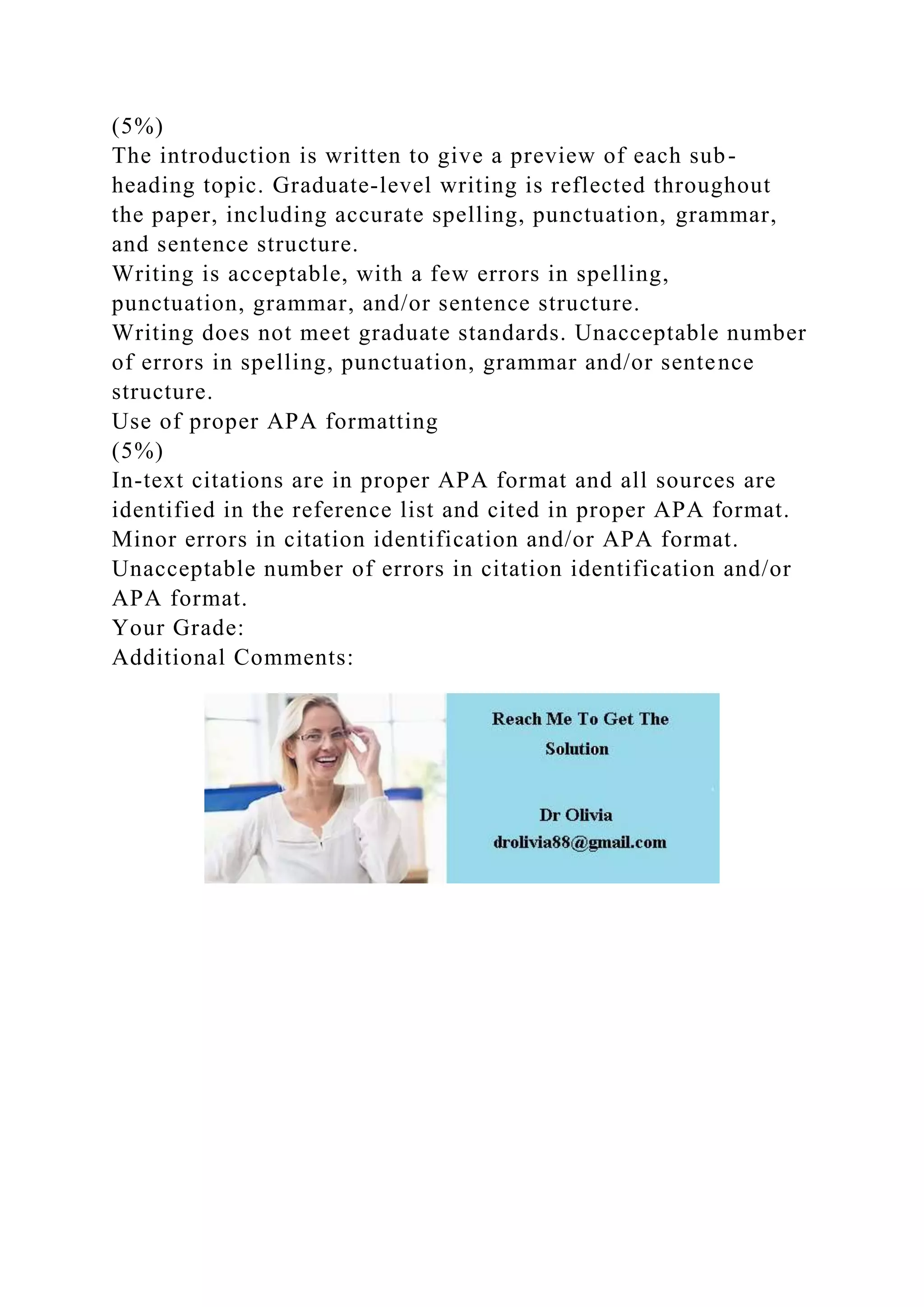 (5%)
The introduction is written to give a preview of each sub-
heading topic. Graduate-level writing is reflected throughout
the paper, including accurate spelling, punctuation, grammar,
and sentence structure.
Writing is acceptable, with a few errors in spelling,
punctuation, grammar, and/or sentence structure.
Writing does not meet graduate standards. Unacceptable number
of errors in spelling, punctuation, grammar and/or sentence
structure.
Use of proper APA formatting
(5%)
In-text citations are in proper APA format and all sources are
identified in the reference list and cited in proper APA format.
Minor errors in citation identification and/or APA format.
Unacceptable number of errors in citation identification and/or
APA format.
Your Grade:
Additional Comments:
 