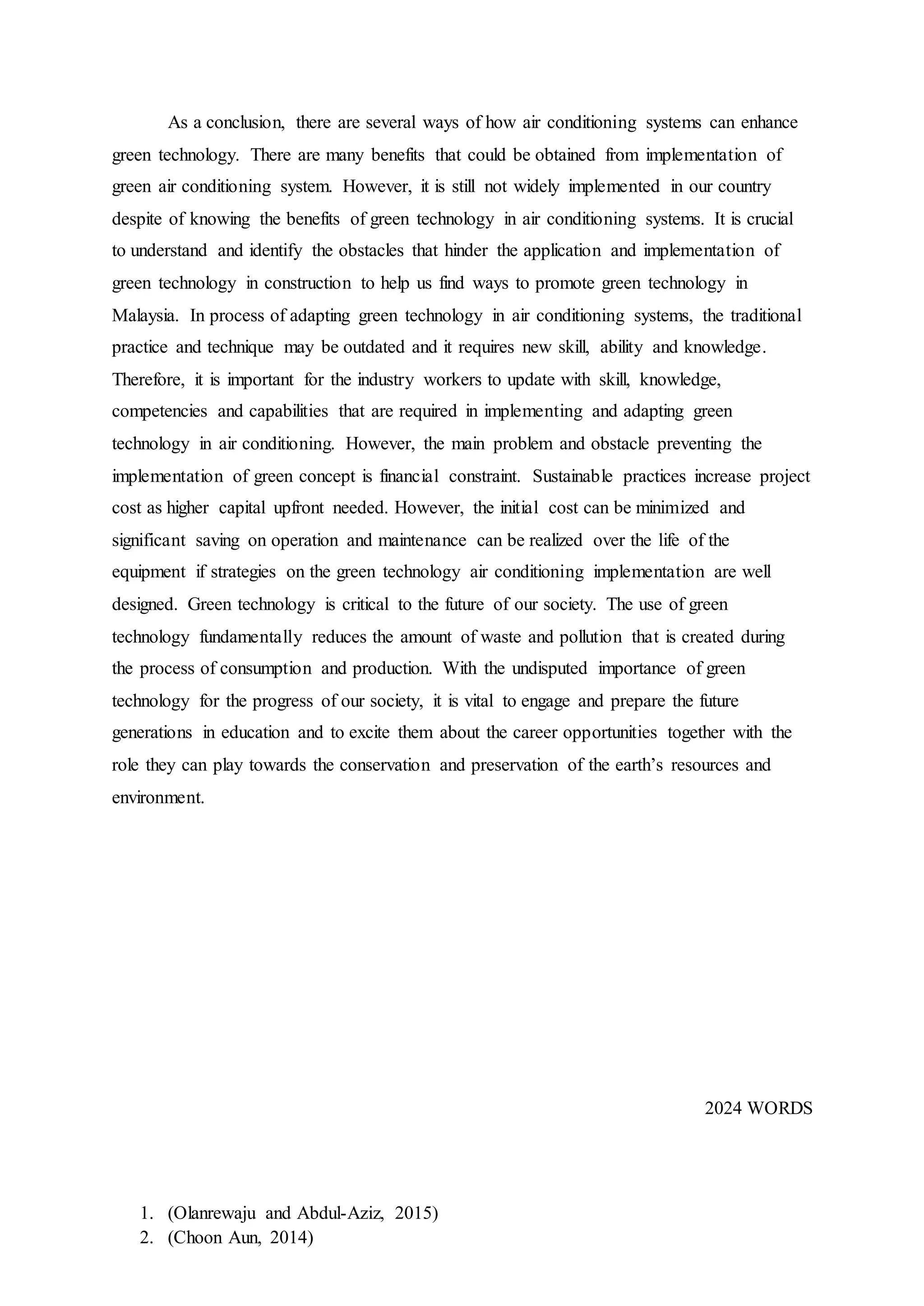 1. (Olanrewaju and Abdul-Aziz, 2015)
2. (Choon Aun, 2014)
As a conclusion, there are several ways of how air conditioning systems can enhance
green technology. There are many benefits that could be obtained from implementation of
green air conditioning system. However, it is still not widely implemented in our country
despite of knowing the benefits of green technology in air conditioning systems. It is crucial
to understand and identify the obstacles that hinder the application and implementation of
green technology in construction to help us find ways to promote green technology in
Malaysia. In process of adapting green technology in air conditioning systems, the traditional
practice and technique may be outdated and it requires new skill, ability and knowledge.
Therefore, it is important for the industry workers to update with skill, knowledge,
competencies and capabilities that are required in implementing and adapting green
technology in air conditioning. However, the main problem and obstacle preventing the
implementation of green concept is financial constraint. Sustainable practices increase project
cost as higher capital upfront needed. However, the initial cost can be minimized and
significant saving on operation and maintenance can be realized over the life of the
equipment if strategies on the green technology air conditioning implementation are well
designed. Green technology is critical to the future of our society. The use of green
technology fundamentally reduces the amount of waste and pollution that is created during
the process of consumption and production. With the undisputed importance of green
technology for the progress of our society, it is vital to engage and prepare the future
generations in education and to excite them about the career opportunities together with the
role they can play towards the conservation and preservation of the earth’s resources and
environment.
2024 WORDS
 