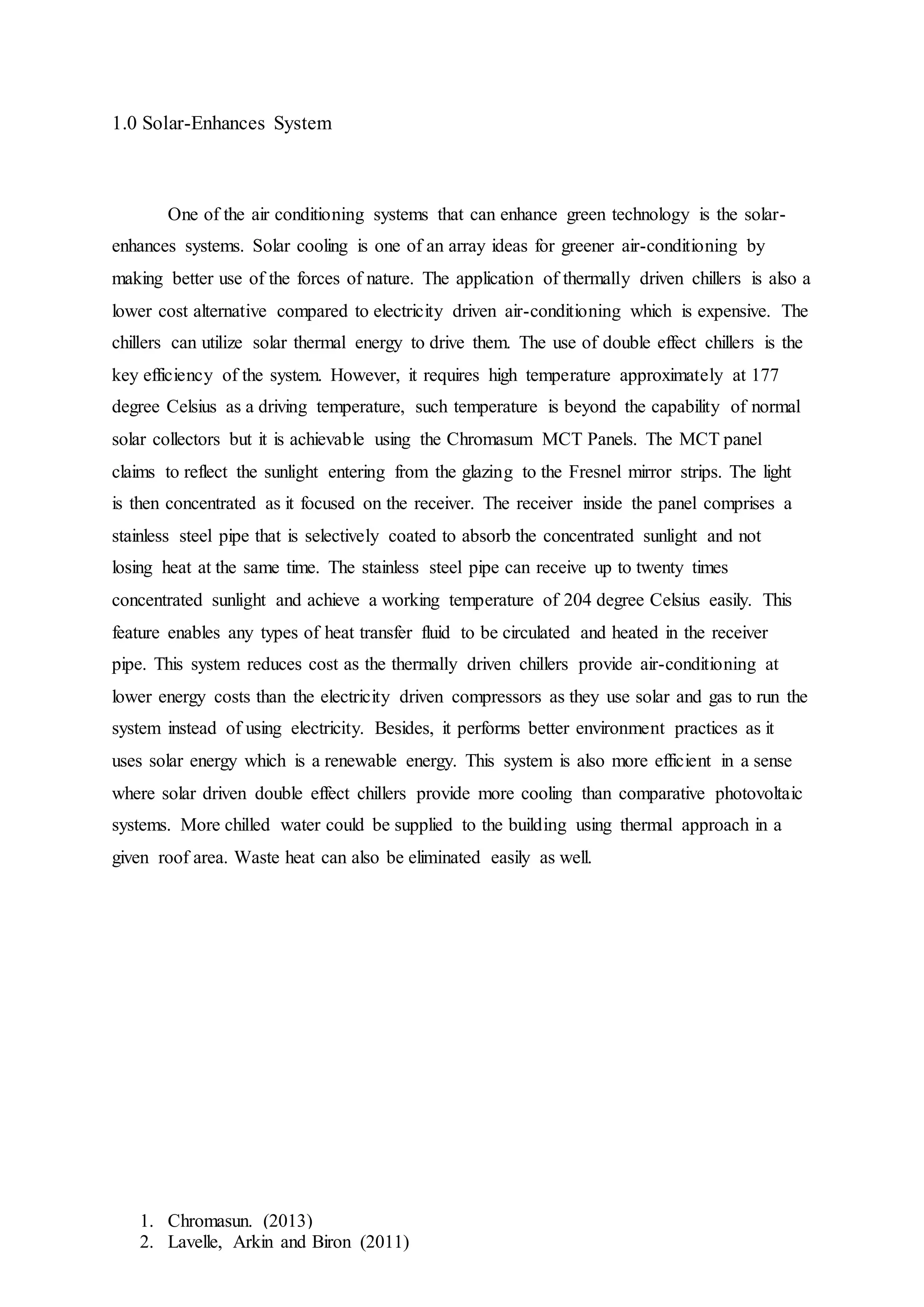 1. Chromasun. (2013)
2. Lavelle, Arkin and Biron (2011)
1.0 Solar-Enhances System
One of the air conditioning systems that can enhance green technology is the solar-
enhances systems. Solar cooling is one of an array ideas for greener air-conditioning by
making better use of the forces of nature. The application of thermally driven chillers is also a
lower cost alternative compared to electricity driven air-conditioning which is expensive. The
chillers can utilize solar thermal energy to drive them. The use of double effect chillers is the
key efficiency of the system. However, it requires high temperature approximately at 177
degree Celsius as a driving temperature, such temperature is beyond the capability of normal
solar collectors but it is achievable using the Chromasum MCT Panels. The MCT panel
claims to reflect the sunlight entering from the glazing to the Fresnel mirror strips. The light
is then concentrated as it focused on the receiver. The receiver inside the panel comprises a
stainless steel pipe that is selectively coated to absorb the concentrated sunlight and not
losing heat at the same time. The stainless steel pipe can receive up to twenty times
concentrated sunlight and achieve a working temperature of 204 degree Celsius easily. This
feature enables any types of heat transfer fluid to be circulated and heated in the receiver
pipe. This system reduces cost as the thermally driven chillers provide air-conditioning at
lower energy costs than the electricity driven compressors as they use solar and gas to run the
system instead of using electricity. Besides, it performs better environment practices as it
uses solar energy which is a renewable energy. This system is also more efficient in a sense
where solar driven double effect chillers provide more cooling than comparative photovoltaic
systems. More chilled water could be supplied to the building using thermal approach in a
given roof area. Waste heat can also be eliminated easily as well.
 