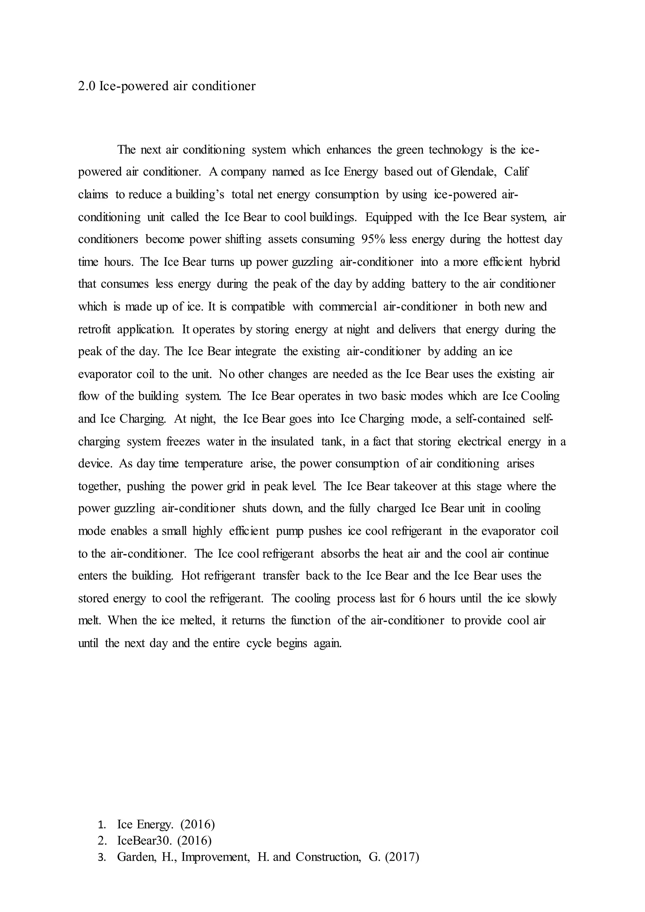 1. Ice Energy. (2016)
2. IceBear30. (2016)
3. Garden, H., Improvement, H. and Construction, G. (2017)
2.0 Ice-powered air conditioner
The next air conditioning system which enhances the green technology is the ice-
powered air conditioner. A company named as Ice Energy based out of Glendale, Calif
claims to reduce a building’s total net energy consumption by using ice-powered air-
conditioning unit called the Ice Bear to cool buildings. Equipped with the Ice Bear system, air
conditioners become power shifting assets consuming 95% less energy during the hottest day
time hours. The Ice Bear turns up power guzzling air-conditioner into a more efficient hybrid
that consumes less energy during the peak of the day by adding battery to the air conditioner
which is made up of ice. It is compatible with commercial air-conditioner in both new and
retrofit application. It operates by storing energy at night and delivers that energy during the
peak of the day. The Ice Bear integrate the existing air-conditioner by adding an ice
evaporator coil to the unit. No other changes are needed as the Ice Bear uses the existing air
flow of the building system. The Ice Bear operates in two basic modes which are Ice Cooling
and Ice Charging. At night, the Ice Bear goes into Ice Charging mode, a self-contained self-
charging system freezes water in the insulated tank, in a fact that storing electrical energy in a
device. As day time temperature arise, the power consumption of air conditioning arises
together, pushing the power grid in peak level. The Ice Bear takeover at this stage where the
power guzzling air-conditioner shuts down, and the fully charged Ice Bear unit in cooling
mode enables a small highly efficient pump pushes ice cool refrigerant in the evaporator coil
to the air-conditioner. The Ice cool refrigerant absorbs the heat air and the cool air continue
enters the building. Hot refrigerant transfer back to the Ice Bear and the Ice Bear uses the
stored energy to cool the refrigerant. The cooling process last for 6 hours until the ice slowly
melt. When the ice melted, it returns the function of the air-conditioner to provide cool air
until the next day and the entire cycle begins again.
 