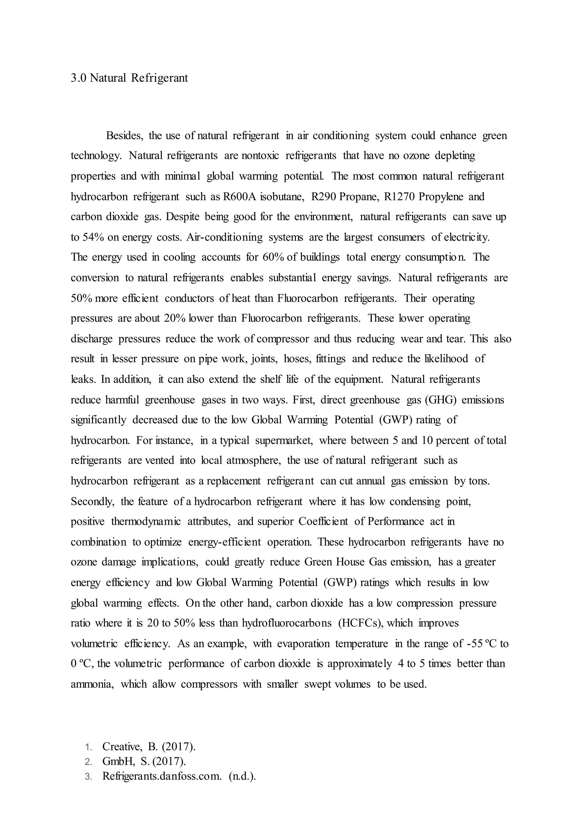 1. Creative, B. (2017).
2. GmbH, S. (2017).
3. Refrigerants.danfoss.com. (n.d.).
3.0 Natural Refrigerant
Besides, the use of natural refrigerant in air conditioning system could enhance green
technology. Natural refrigerants are nontoxic refrigerants that have no ozone depleting
properties and with minimal global warming potential. The most common natural refrigerant
hydrocarbon refrigerant such as R600A isobutane, R290 Propane, R1270 Propylene and
carbon dioxide gas. Despite being good for the environment, natural refrigerants can save up
to 54% on energy costs. Air-conditioning systems are the largest consumers of electricity.
The energy used in cooling accounts for 60% of buildings total energy consumption. The
conversion to natural refrigerants enables substantial energy savings. Natural refrigerants are
50% more efficient conductors of heat than Fluorocarbon refrigerants. Their operating
pressures are about 20% lower than Fluorocarbon refrigerants. These lower operating
discharge pressures reduce the work of compressor and thus reducing wear and tear. This also
result in lesser pressure on pipe work, joints, hoses, fittings and reduce the likelihood of
leaks. In addition, it can also extend the shelf life of the equipment. Natural refrigerants
reduce harmful greenhouse gases in two ways. First, direct greenhouse gas (GHG) emissions
significantly decreased due to the low Global Warming Potential (GWP) rating of
hydrocarbon. For instance, in a typical supermarket, where between 5 and 10 percent of total
refrigerants are vented into local atmosphere, the use of natural refrigerant such as
hydrocarbon refrigerant as a replacement refrigerant can cut annual gas emission by tons.
Secondly, the feature of a hydrocarbon refrigerant where it has low condensing point,
positive thermodynamic attributes, and superior Coefficient of Performance act in
combination to optimize energy-efficient operation. These hydrocarbon refrigerants have no
ozone damage implications, could greatly reduce Green House Gas emission, has a greater
energy efficiency and low Global Warming Potential (GWP) ratings which results in low
global warming effects. On the other hand, carbon dioxide has a low compression pressure
ratio where it is 20 to 50% less than hydrofluorocarbons (HCFCs), which improves
volumetric efficiency. As an example, with evaporation temperature in the range of -55 ºC to
0 ºC, the volumetric performance of carbon dioxide is approximately 4 to 5 times better than
ammonia, which allow compressors with smaller swept volumes to be used.
 