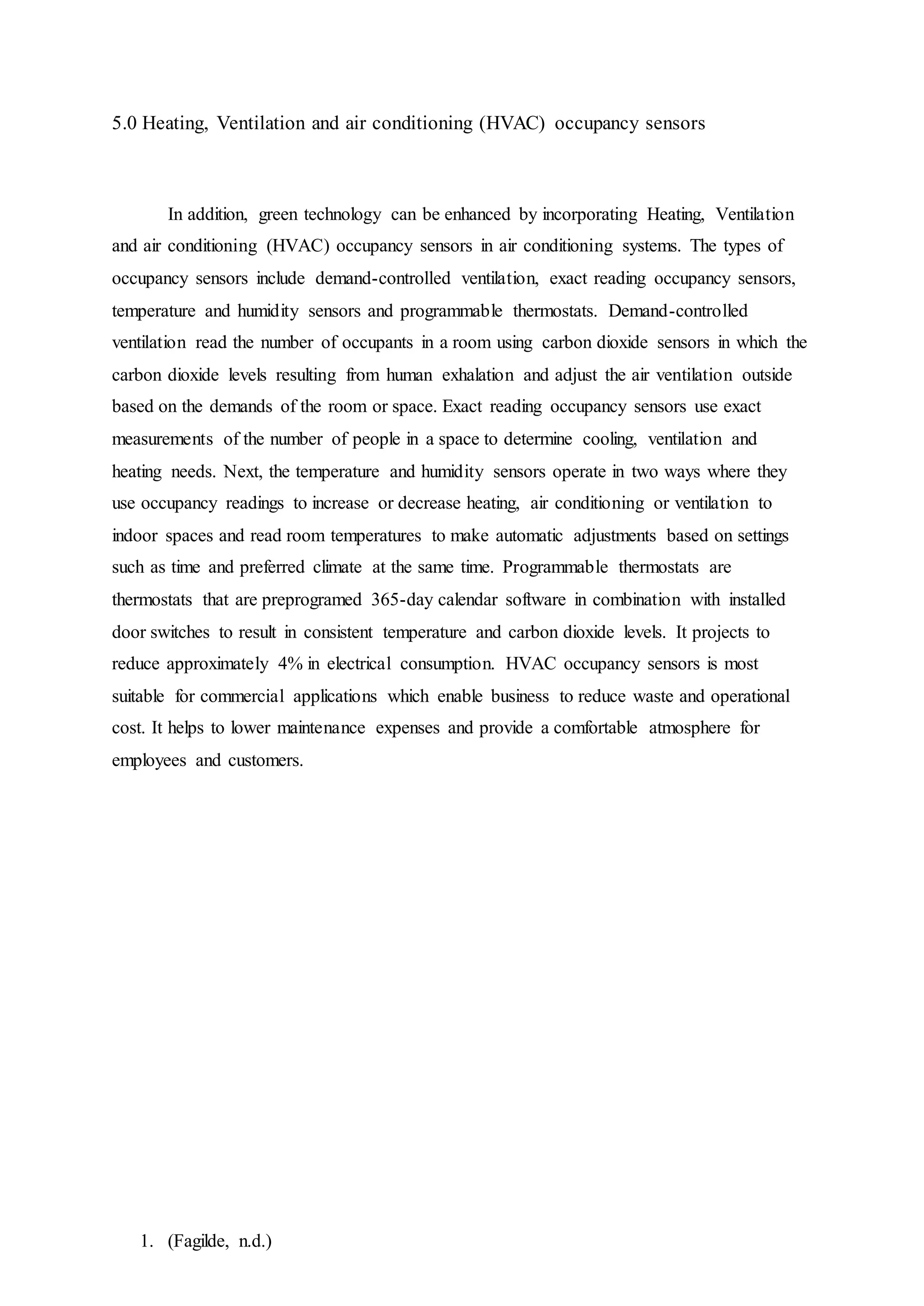 1. (Fagilde, n.d.)
5.0 Heating, Ventilation and air conditioning (HVAC) occupancy sensors
In addition, green technology can be enhanced by incorporating Heating, Ventilation
and air conditioning (HVAC) occupancy sensors in air conditioning systems. The types of
occupancy sensors include demand-controlled ventilation, exact reading occupancy sensors,
temperature and humidity sensors and programmable thermostats. Demand-controlled
ventilation read the number of occupants in a room using carbon dioxide sensors in which the
carbon dioxide levels resulting from human exhalation and adjust the air ventilation outside
based on the demands of the room or space. Exact reading occupancy sensors use exact
measurements of the number of people in a space to determine cooling, ventilation and
heating needs. Next, the temperature and humidity sensors operate in two ways where they
use occupancy readings to increase or decrease heating, air conditioning or ventilation to
indoor spaces and read room temperatures to make automatic adjustments based on settings
such as time and preferred climate at the same time. Programmable thermostats are
thermostats that are preprogramed 365-day calendar software in combination with installed
door switches to result in consistent temperature and carbon dioxide levels. It projects to
reduce approximately 4% in electrical consumption. HVAC occupancy sensors is most
suitable for commercial applications which enable business to reduce waste and operational
cost. It helps to lower maintenance expenses and provide a comfortable atmosphere for
employees and customers.
 