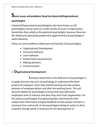 Mohammad Adeel Bhatti ( GC17-BBA-019 )
Some issues and problems faced by Industrial/Organizational
psychologist;
Industrial/Organizational psychologists also have known as I/O
psychologists whose work on a wide variety of issues in organization.
Sometimes they called as Occupational psychologist, because these are
the skilled and specialized people who apply theories of psychology in
work industries.
These are some problems addressed and faced by I/O psychologist:
 Organizational Development
 Consumer behavior
 Team behavior
 Performance measurement
 Making decisions
 Communication
1. Organizational Development:
Everyone know that in this field work of psychologist is
to apply theories and rules of psychology or understand the brain
process of employee, when they started working and also analyze
behavior of employee before and after the working hours. This will
become helpful for psychologist to know that how effectively
employees work in industry and what they want from organization. For
this process psychologist first gathering data systematically then
analyze that information and give feedback to that analyze and form a
summary from end result, at last psychologist taking an action to drive
a positive change which is necessary for the development of
 