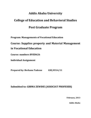 Addis Ababa University
College of Education and Behavioral Studies
Post Graduate Program
Program: Managements of Vocational Education

Course: Supplies property and Material Management
in Vocational Education
Course: numbers BVED626
Individual Assignment

Prepared by: Berhanu Tadesse

GSE/0514/11

Submitted to: GIRMA ZEWDIE (ASSOCIAT PROFESER)

February, 2013
Addis Ababa

 