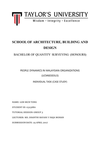 SCHOOL OF ARCHITECTURE, BUILDING AND
DESIGN
BACHELOR OF QUANTITY SURVEYING (HONOURS)
PEOPLE DYNAMICS IN MALAYSIAN ORGANIZATIONS
(UCM60303U3)
INDIVIDUAL TASK (CASE STUDY)
NAME: LOH MUN TONG
STUDENT ID: 0323680
TUTORIAL SESSION: GROUP 3
LECTURER: MS. SHANTHI BAVANI V RAJA MOHAN
SUBMISSION DATE: 25 APRIL 2017
 