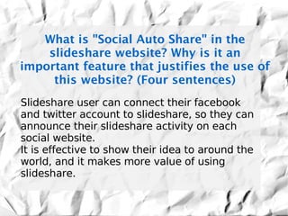 What is "Social Auto Share" in the
    slideshare website? Why is it an
important feature that justifies the use of
     this website? (Four sentences)
Slideshare user can connect their facebook
and twitter account to slideshare, so they can
announce their slideshare activity on each
social website.
It is effective to show their idea to around the
world, and it makes more value of using
slideshare.
 