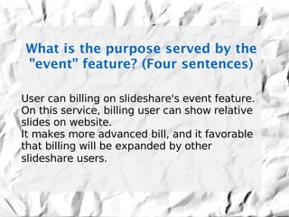 What is the purpose served by the
"event" feature? (Four sentences)

User can billing on slideshare's event feature.
On this service, billing user can show relative
slides on website.
It makes more advanced bill, and it favorable
that billing will be expanded by other
slideshare users.
 