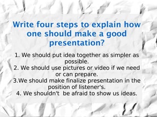 Write four steps to explain how
   one should make a good
         presentation?
1. We should put idea together as simpler as
                  possible.
2. We should use pictures or video if we need
              or can prepare.
3.We should make finalize presentation in the
            position of listener's.
 4. We shouldn't be afraid to show us ideas.
 