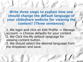Write three steps to explain how one
should change the default language of
your slideshare website for viewing the
      content? (Three sentences)
1, We login and click on Edit Profile -> Manage
account -> Choose defaults for your content
2, We Click the My default language for
viewing content button.
3, We should select the desired language from
the dropdown and save.
 