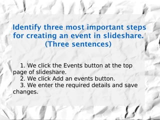 Identify three most important steps
for creating an event in slideshare.
         (Three sentences)

  1. We click the Events button at the top
page of slideshare.
  2. We click Add an events button.
  3. We enter the required details and save
changes.
 