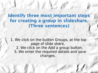 Identify three most important steps
 for creating a group in slideshare.
          (Three sentences)


 1. We click on the button Groups, at the top
             page of slide share.
    2. We click on the Add a group button.
   3. We enter the required details and save
                  changes.
 