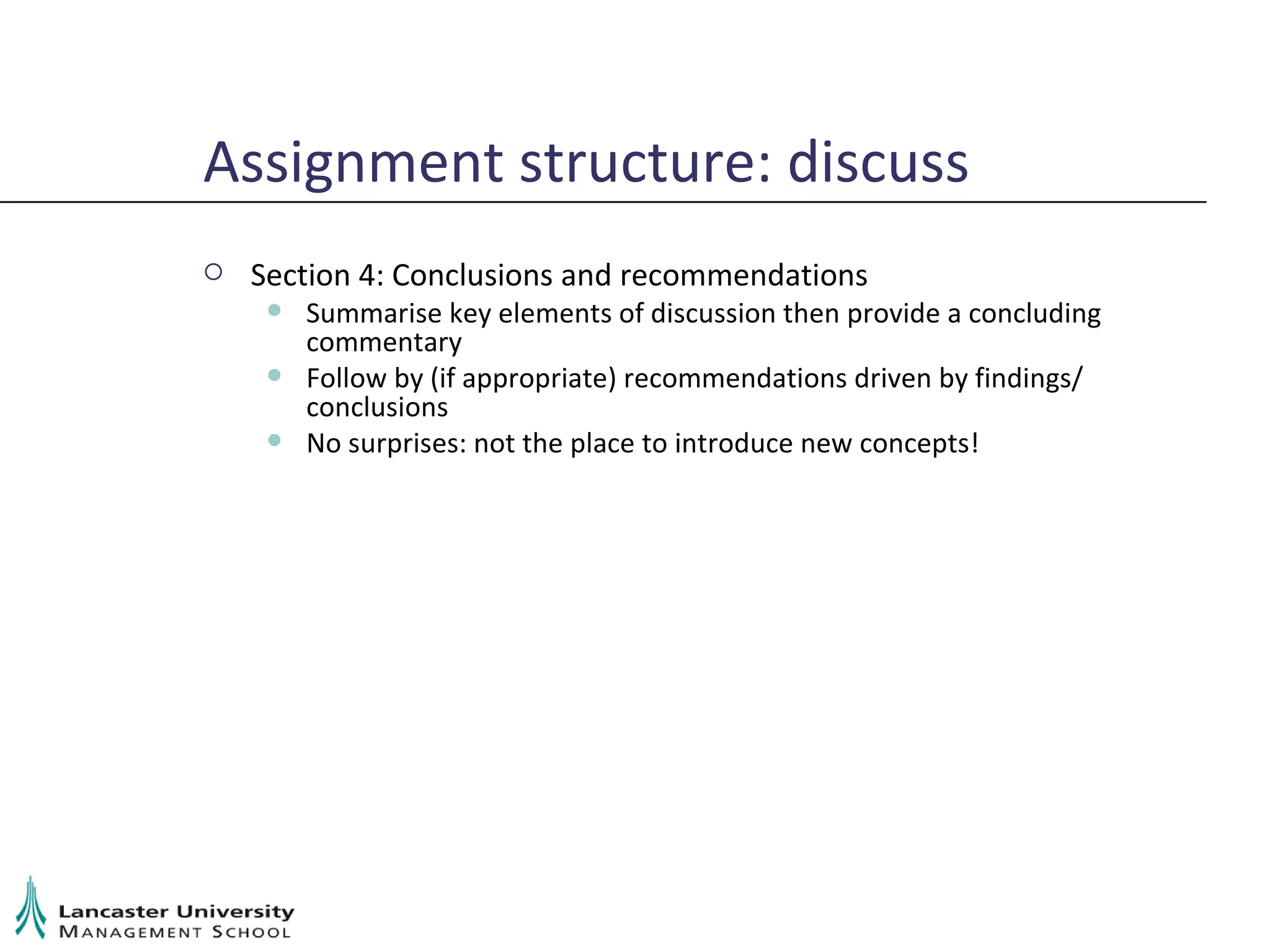 Assignment structure: discuss Section 4: Conclusions and recommendations Summarise key elements of discussion then provide a concluding commentary Follow by (if appropriate) recommendations driven by findings/ conclusions No surprises: not the place to introduce new concepts! 