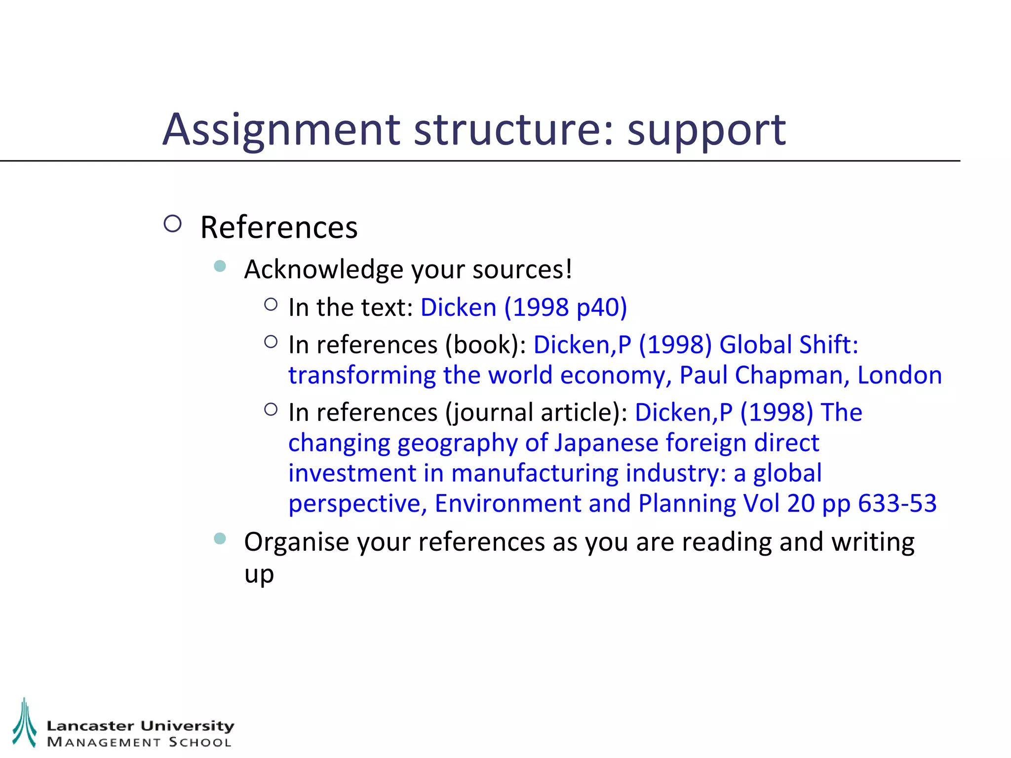 Assignment structure: support References Acknowledge your sources! In the text:  Dicken (1998 p40) In references (book):  Dicken,P (1998) Global Shift: transforming the world economy, Paul Chapman, London In references (journal article):  Dicken,P (1998) The changing geography of Japanese foreign direct investment in manufacturing industry: a global perspective, Environment and Planning Vol 20 pp 633-53 Organise your references as you are reading and writing up 