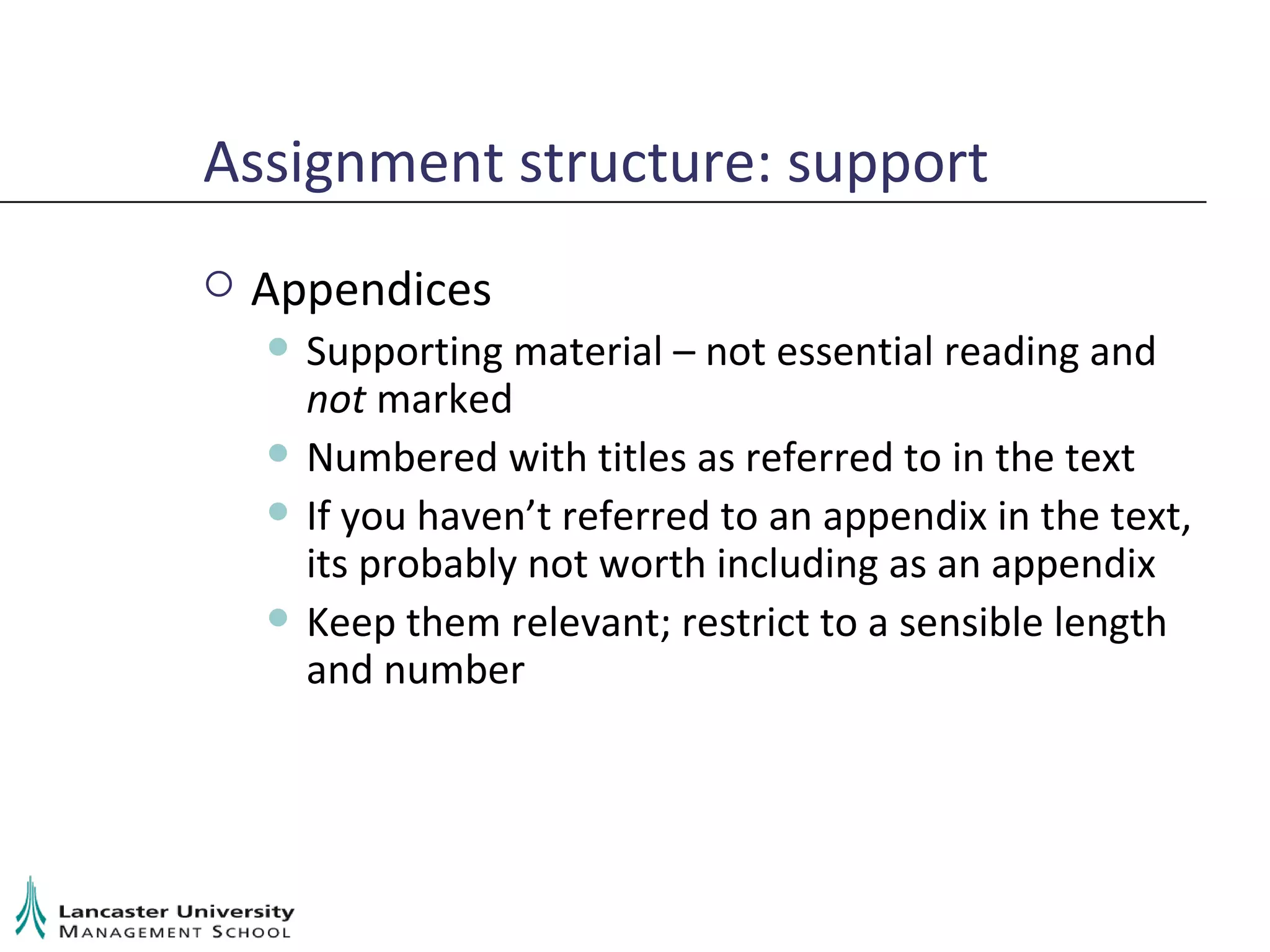 Assignment structure: support Appendices Supporting material – not essential reading and  not  marked Numbered with titles as referred to in the text If you haven’t referred to an appendix in the text, its probably not worth including as an appendix Keep them relevant; restrict to a sensible length and number 