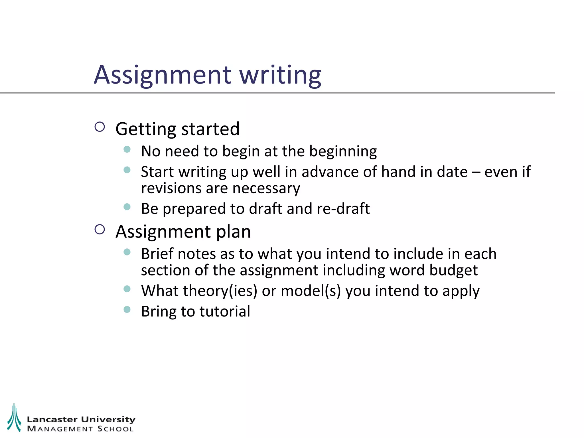 Assignment writing Getting started No need to begin at the beginning Start writing up well in advance of hand in date – even if revisions are necessary Be prepared to draft and re-draft Assignment plan Brief notes as to what you intend to include in each section of the assignment including word budget What theory(ies) or model(s) you intend to apply Bring to tutorial 