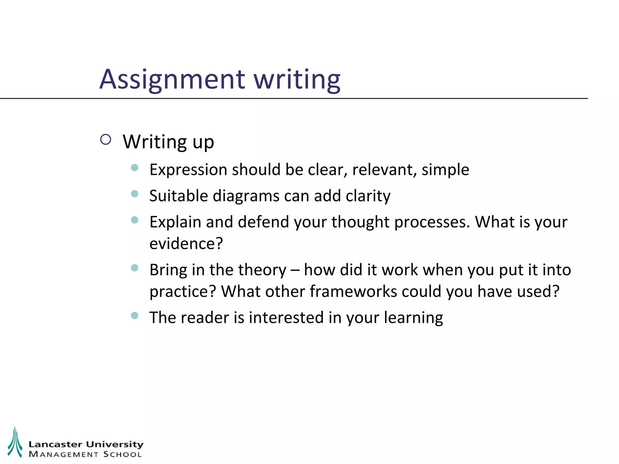 Assignment writing Writing up Expression should be clear, relevant, simple Suitable diagrams can add clarity Explain and defend your thought processes. What is your evidence? Bring in the theory – how did it work when you put it into practice? What other frameworks could you have used? The reader is interested in your learning 