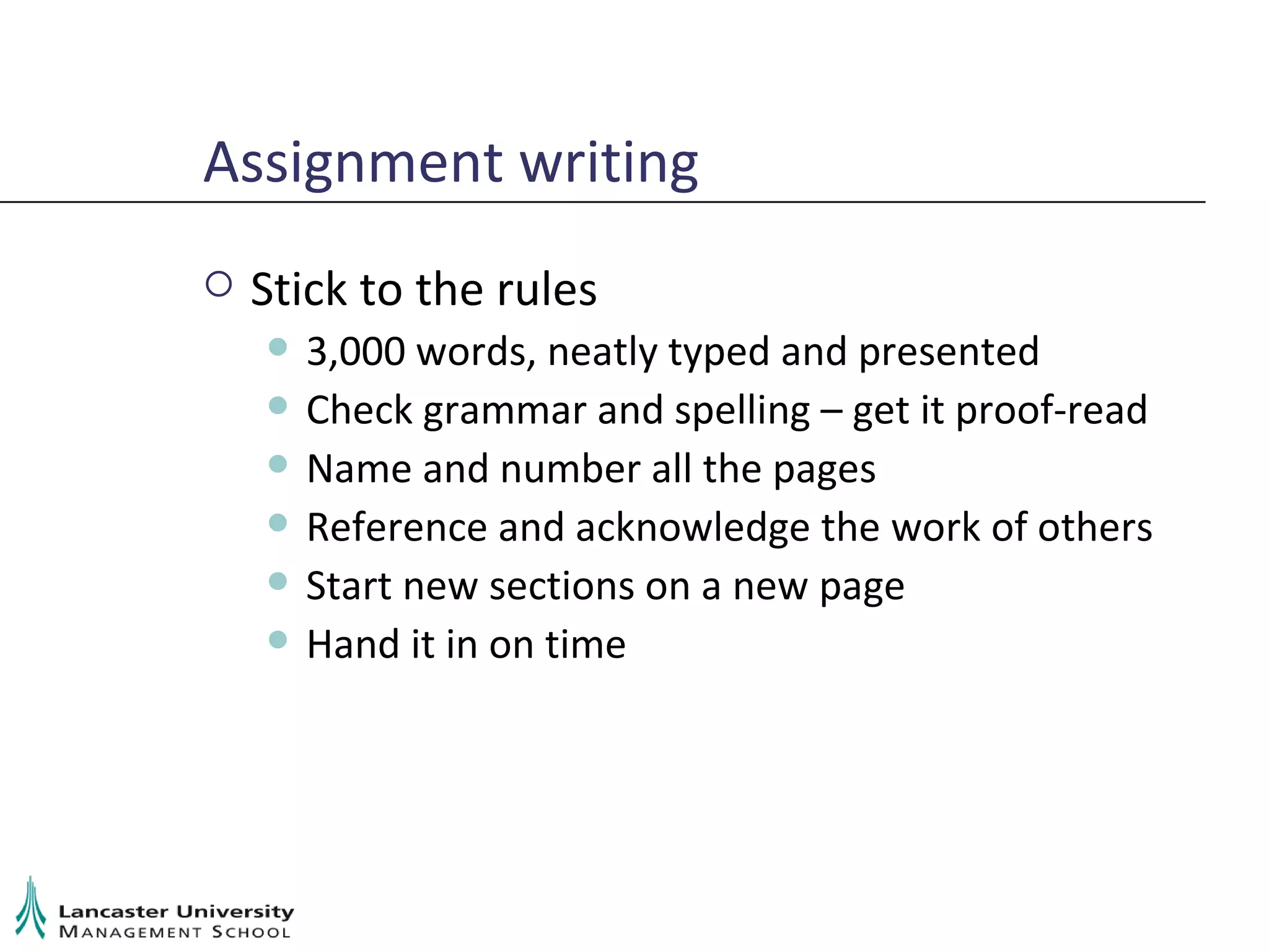 Assignment writing Stick to the rules 3,000 words, neatly typed and presented Check grammar and spelling – get it proof-read Name and number all the pages Reference and acknowledge the work of others Start new sections on a new page Hand it in on time 