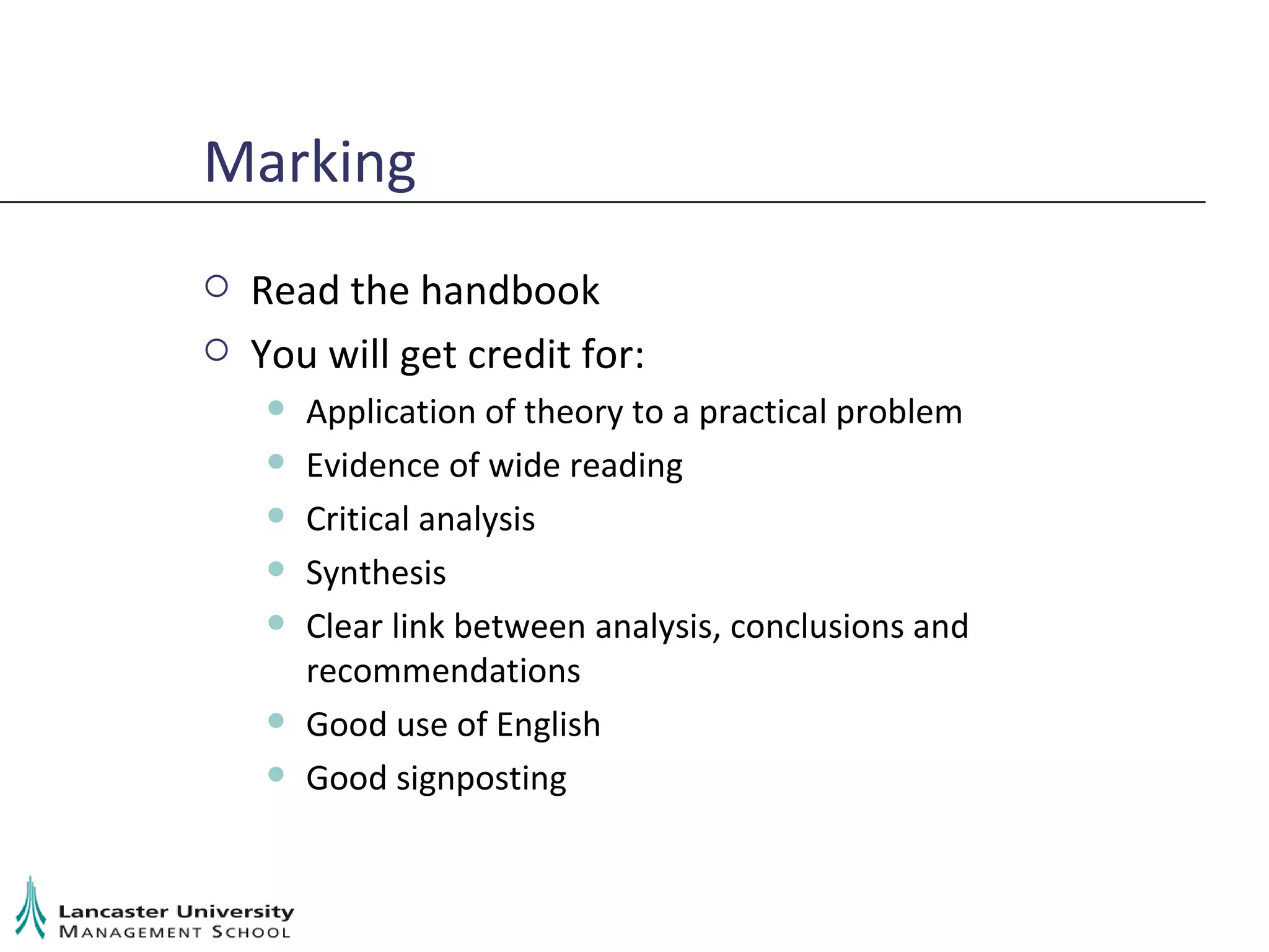 Marking Read the handbook You will get credit for: Application of theory to a practical problem Evidence of wide reading Critical analysis Synthesis Clear link between analysis, conclusions and recommendations Good use of English Good signposting 