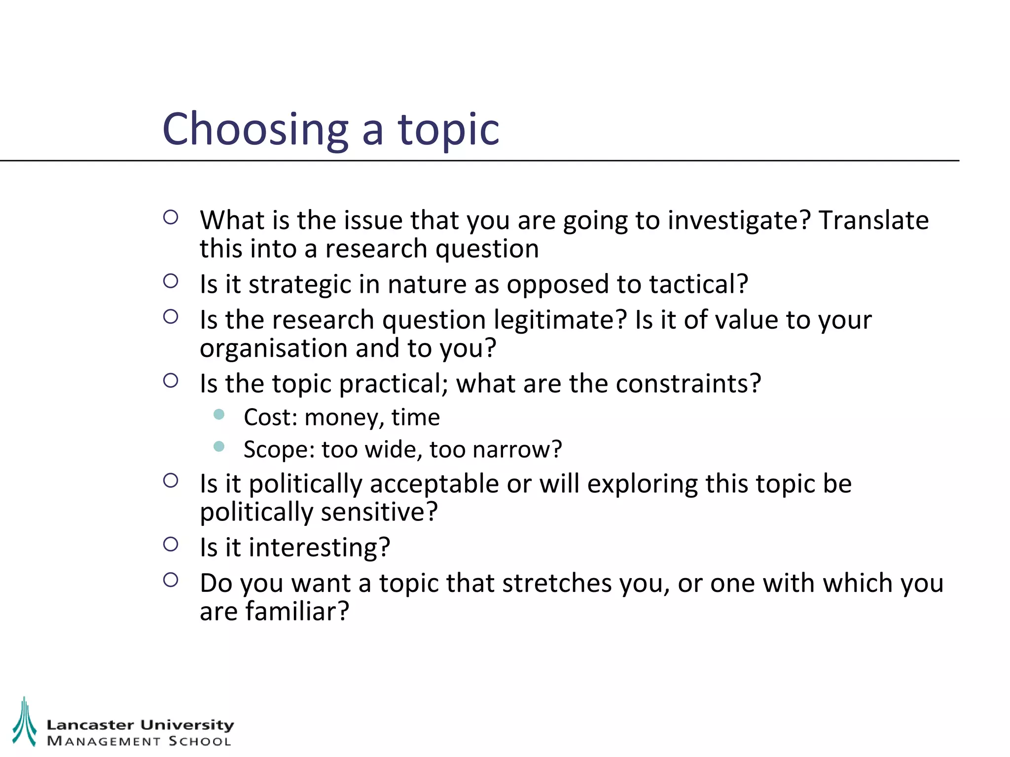 Choosing a topic What is the issue that you are going to investigate? Translate this into a research question Is it strategic in nature as opposed to tactical? Is the research question legitimate? Is it of value to your organisation and to you? Is the topic practical; what are the constraints? Cost: money, time Scope: too wide, too narrow? Is it politically acceptable or will exploring this topic be politically sensitive? Is it interesting? Do you want a topic that stretches you, or one with which you are familiar? 
