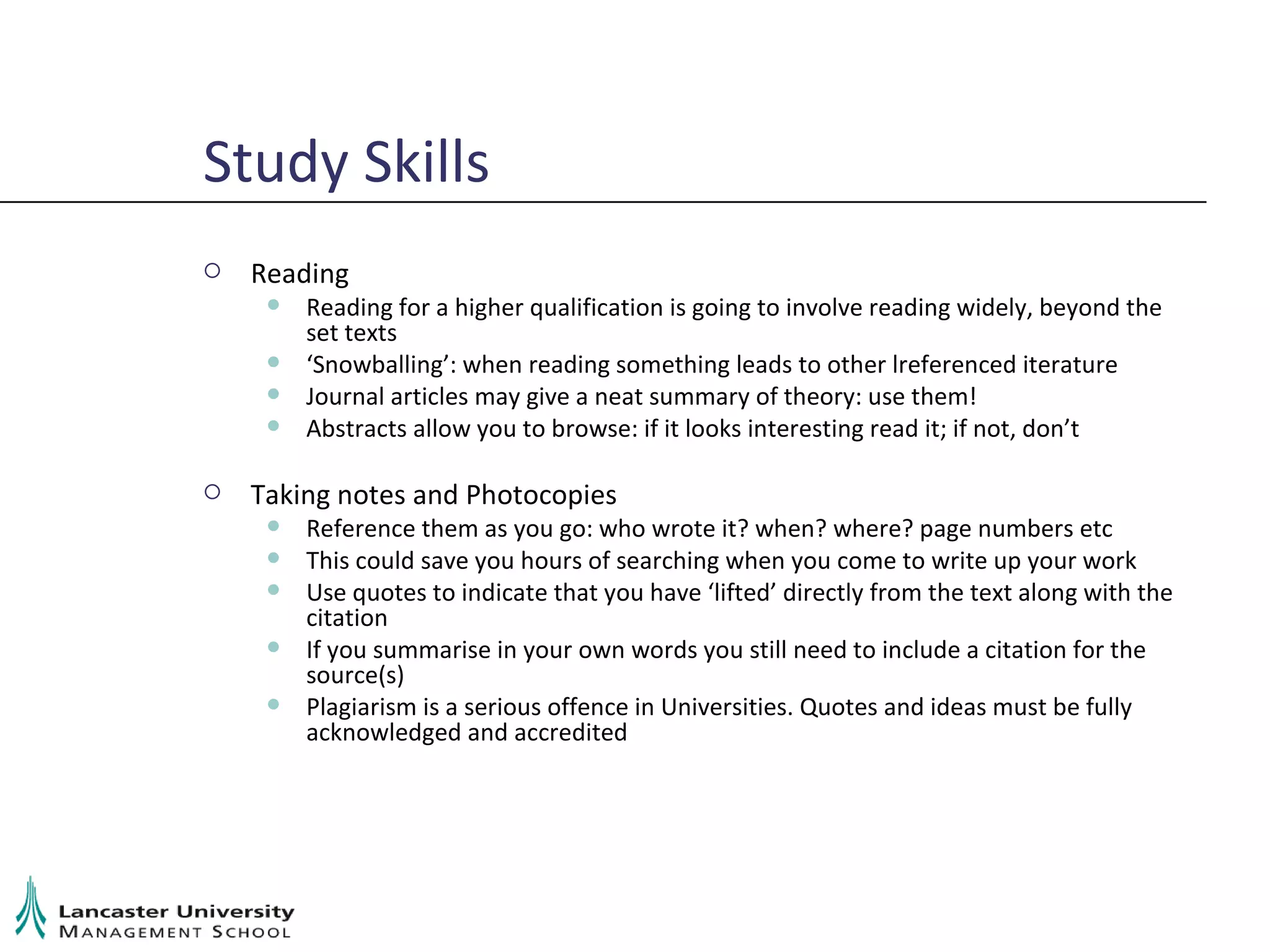 Study Skills Reading Reading for a higher qualification is going to involve reading widely, beyond the set texts ‘ Snowballing’: when reading something leads to other lreferenced iterature Journal articles may give a neat summary of theory: use them! Abstracts allow you to browse: if it looks interesting read it; if not, don’t Taking notes and Photocopies Reference them as you go: who wrote it? when? where? page numbers etc This could save you hours of searching when you come to write up your work Use quotes to indicate that you have ‘lifted’ directly from the text along with the citation If you summarise in your own words you still need to include a citation for the source(s) Plagiarism is a serious offence in Universities. Quotes and ideas must be fully acknowledged and accredited 